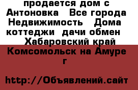 продается дом с Антоновка - Все города Недвижимость » Дома, коттеджи, дачи обмен   . Хабаровский край,Комсомольск-на-Амуре г.
